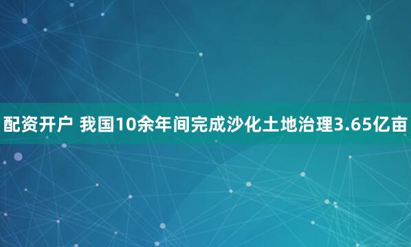 配资开户 我国10余年间完成沙化土地治理3.65亿亩