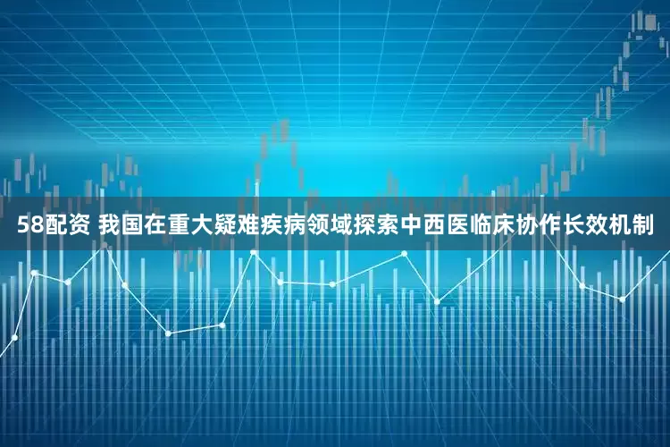 58配资 我国在重大疑难疾病领域探索中西医临床协作长效机制