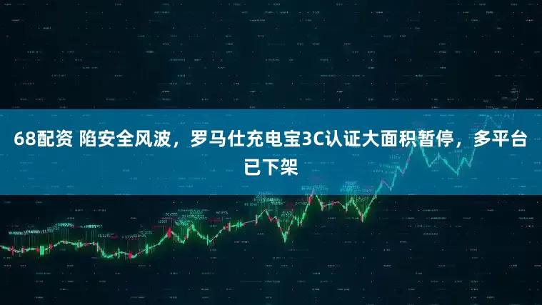 68配资 陷安全风波，罗马仕充电宝3C认证大面积暂停，多平台已下架