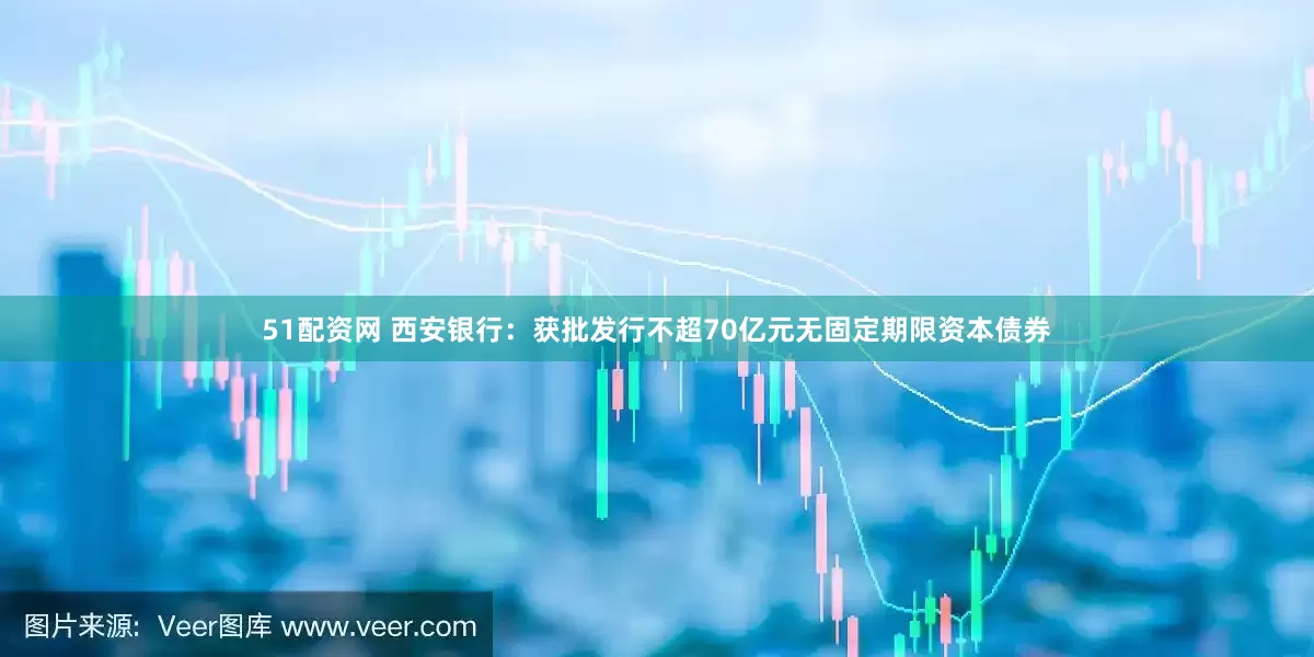 51配资网 西安银行：获批发行不超70亿元无固定期限资本债券