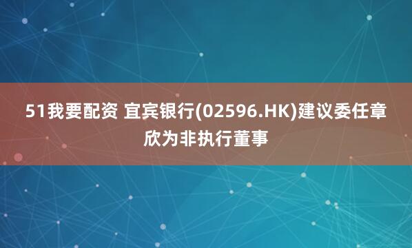 51我要配资 宜宾银行(02596.HK)建议委任章欣为非执行董事