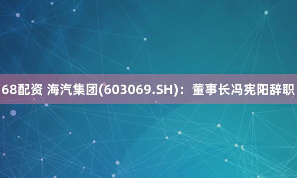 68配资 海汽集团(603069.SH)：董事长冯宪阳辞职