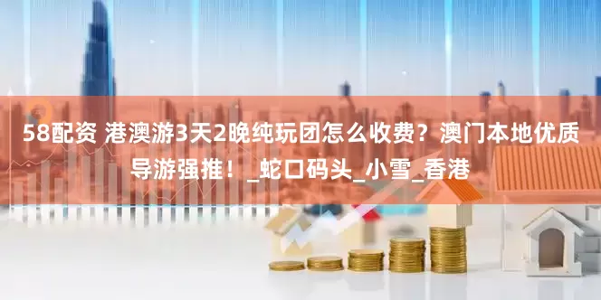 58配资 港澳游3天2晚纯玩团怎么收费？澳门本地优质导游强推！_蛇口码头_小雪_香港