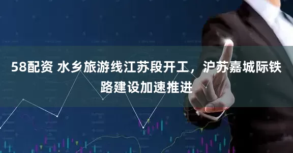 58配资 水乡旅游线江苏段开工，沪苏嘉城际铁路建设加速推进