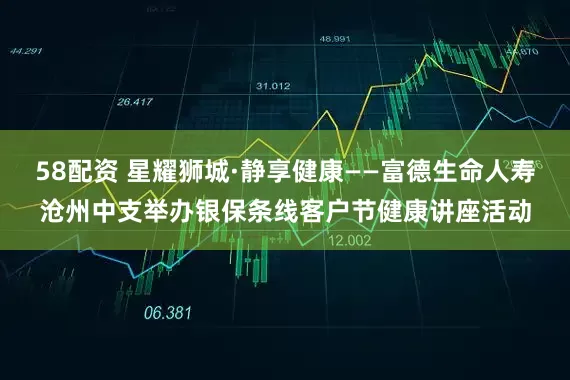 58配资 星耀狮城·静享健康——富德生命人寿沧州中支举办银保条线客户节健康讲座活动