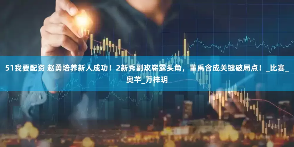51我要配资 赵勇培养新人成功！2新秀副攻崭露头角，董禹含成关键破局点！_比赛_奥芊_万梓玥