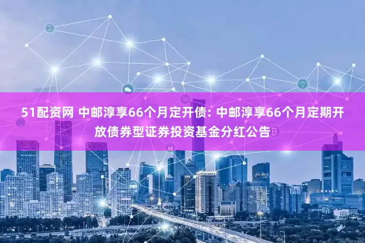 51配资网 中邮淳享66个月定开债: 中邮淳享66个月定期开放债券型证券投资基金分红公告