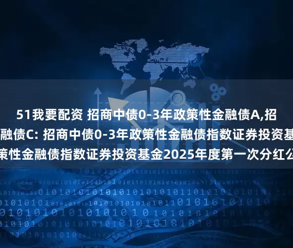 51我要配资 招商中债0-3年政策性金融债A,招商中债0-3年政策性金融债C: 招商中债0-3年政策性金融债指数证券投资基金2025年度第一次分红公告