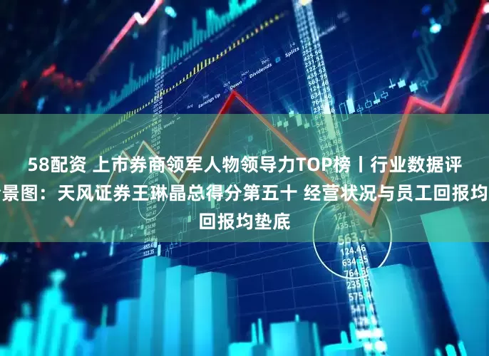 58配资 上市券商领军人物领导力TOP榜丨行业数据评价全景图：天风证券王琳晶总得分第五十 经营状况与员工回报均垫底