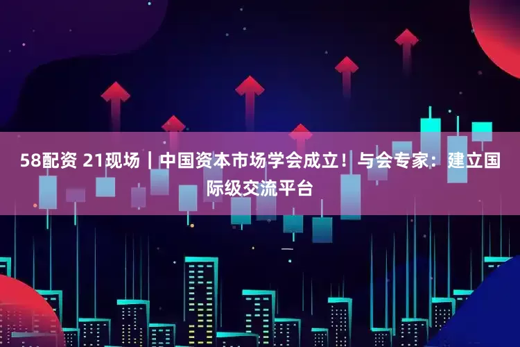 58配资 21现场｜中国资本市场学会成立！与会专家：建立国际级交流平台