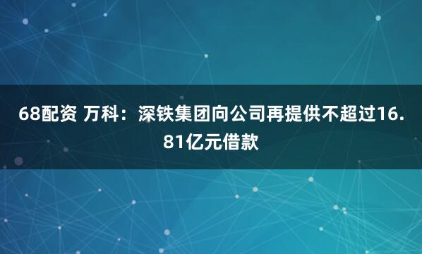 68配资 万科：深铁集团向公司再提供不超过16.81亿元借款
