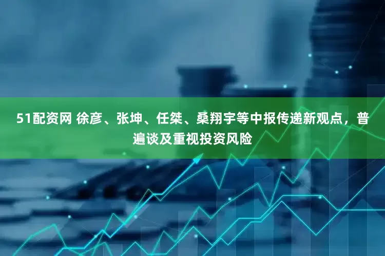 51配资网 徐彦、张坤、任桀、桑翔宇等中报传递新观点，普遍谈及重视投资风险
