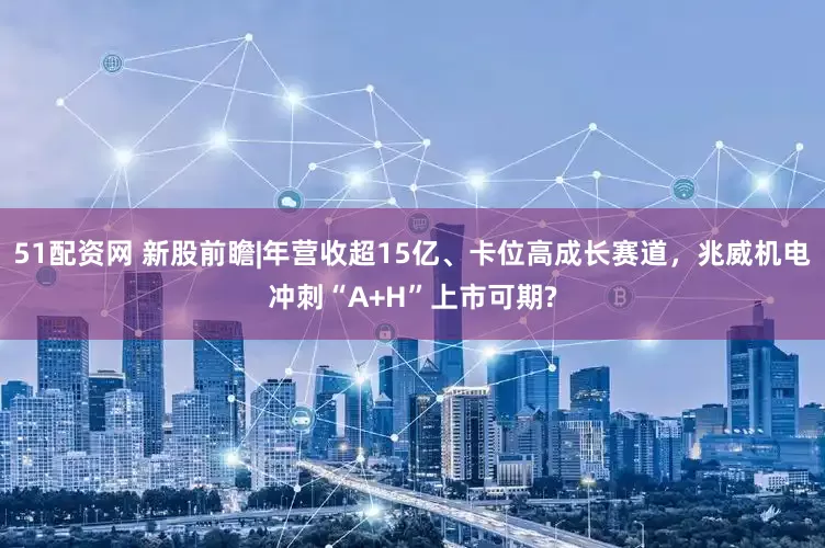 51配资网 新股前瞻|年营收超15亿、卡位高成长赛道，兆威机电冲刺“A+H”上市可期?